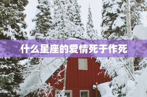 什么星座的爱情死于作死