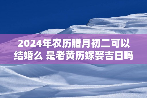 2025年农历腊月初二可以结婚么 是老黄历嫁娶吉日吗