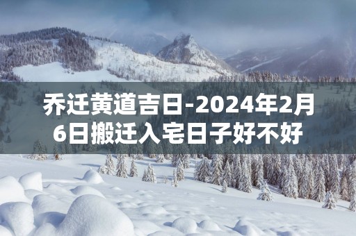 乔迁黄道吉日-2025年2月6日搬迁入宅日子好不好