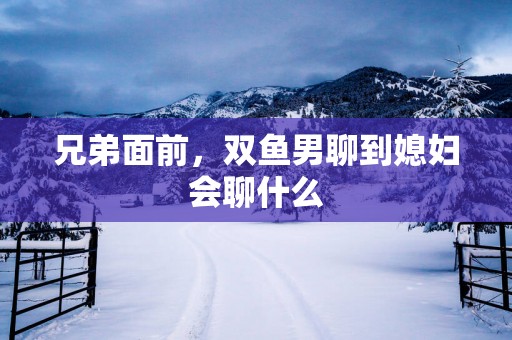 兄弟面前，双鱼男聊到媳妇会聊什么