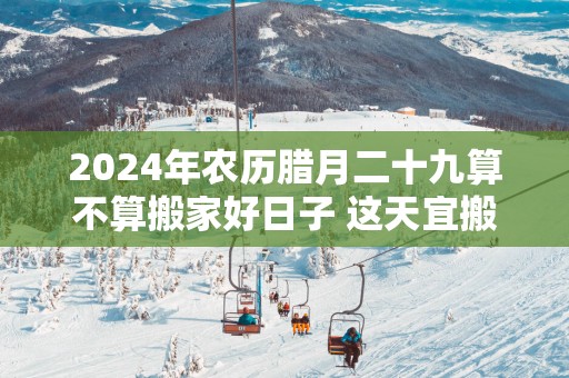 2025年农历腊月二十九算不算搬家好日子 这天宜搬新家吗