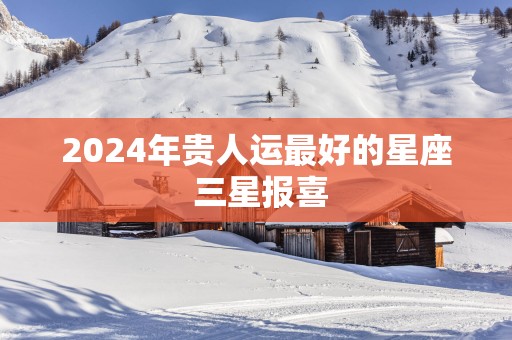 2025年贵人运最好的星座 三星报喜