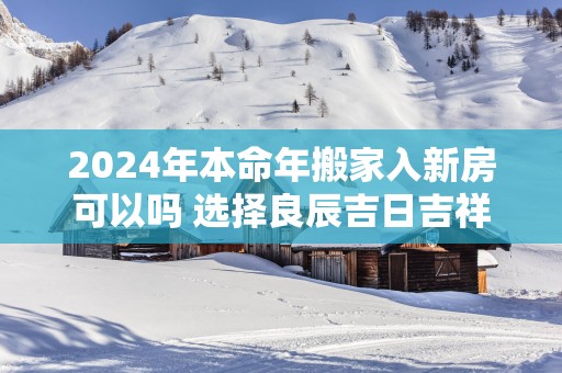 2025年本命年搬家入新房可以吗 选择良辰吉日吉祥如意