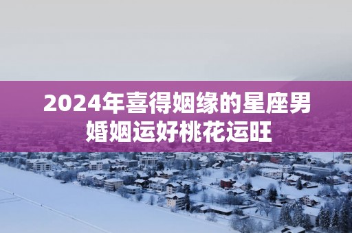 2025年喜得姻缘的星座男 婚姻运好桃花运旺