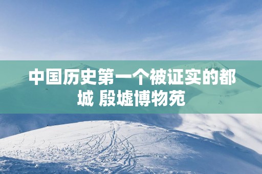 中国历史第一个被证实的都城 殷墟博物苑 中国历史第一个被证实的都城 殷墟博物苑