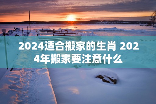 2025适合搬家的生肖 2025年搬家要注意什么