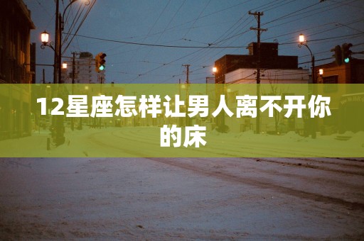 12星座怎样让男人离不开你的床