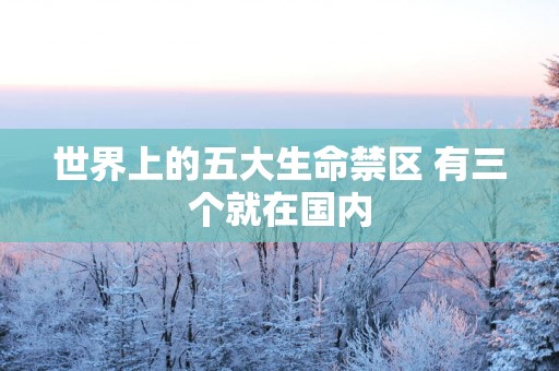 世界上的五大生命禁区 有三个就在国内