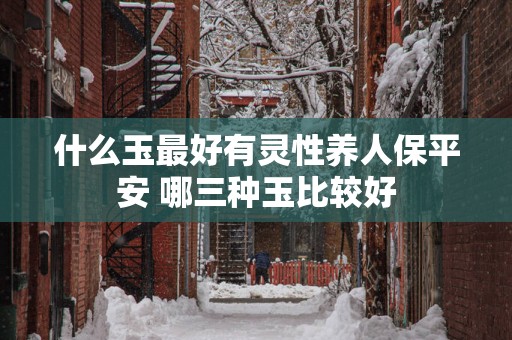 什么玉最好有灵性养人保平安 哪三种玉比较好