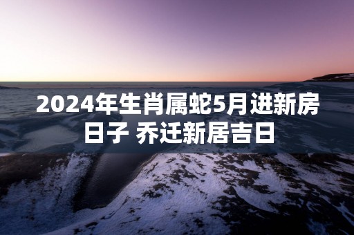 2025年生肖属蛇5月进新房日子 乔迁新居吉日