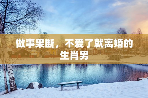 做事果断，不爱了就离婚的生肖男