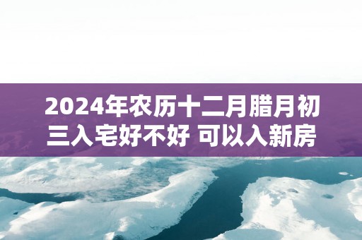 2025年农历十二月腊月初三入宅好不好 可以入新房吗