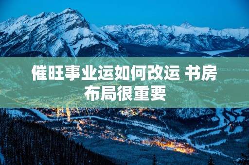 催旺事业运如何改运 书房布局很重要