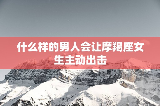 什么样的男人会让摩羯座女生主动出击