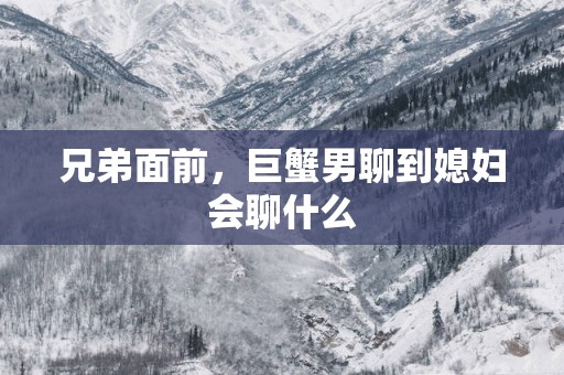 兄弟面前，巨蟹男聊到媳妇会聊什么