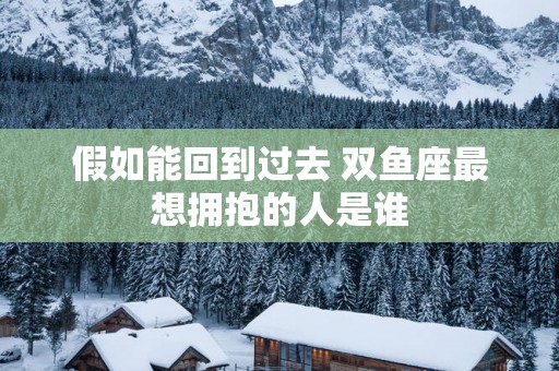 假如能回到过去 双鱼座最想拥抱的人是谁
