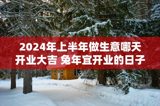 2025年上半年做生意哪天开业大吉 蛇年宜开业的日子