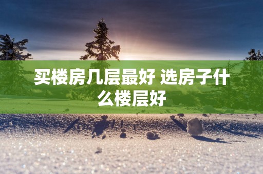 买楼房几层最好 选房子什么楼层好