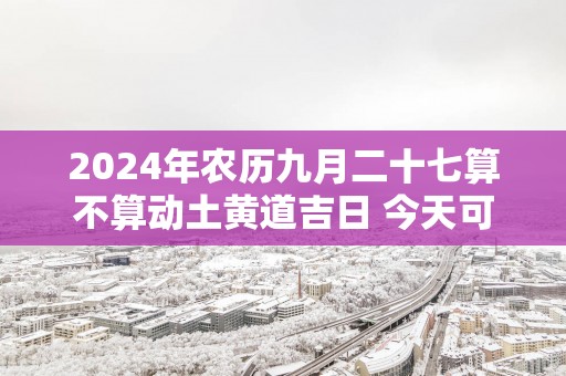 2025年农历九月二十七算不算动土黄道吉日 今天可以盖房吗