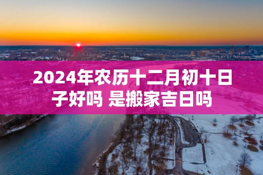 2025年农历十二月初十日子好吗 是搬家吉日吗