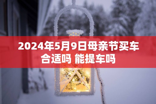 2025年5月9日母亲节买车合适吗 能提车吗