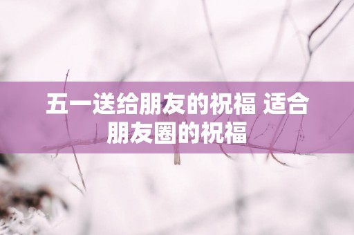 五一送给朋友的祝福 适合朋友圈的祝福