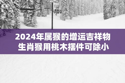 2025年属猴的增运吉祥物 生肖猴用桃木摆件可除小人