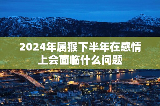 2025年属猴下半年在感情上会面临什么问题