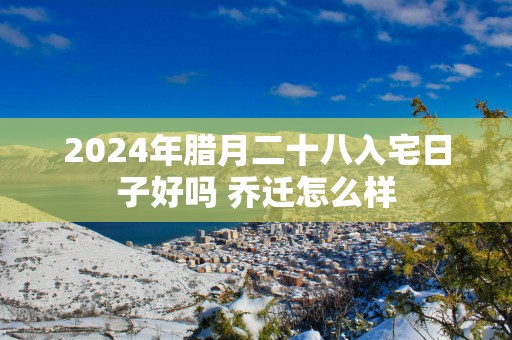 2025年腊月二十八入宅日子好吗 乔迁怎么样