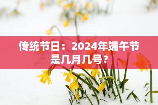 传统节日：2025年端午节是几月几号？