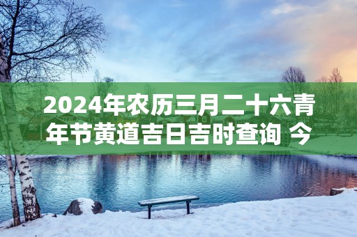 2025年农历三月二十六青年节黄道吉日吉时查询 今日时辰吉凶