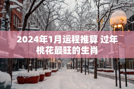 2025年1月运程推算 过年桃花最旺的生肖