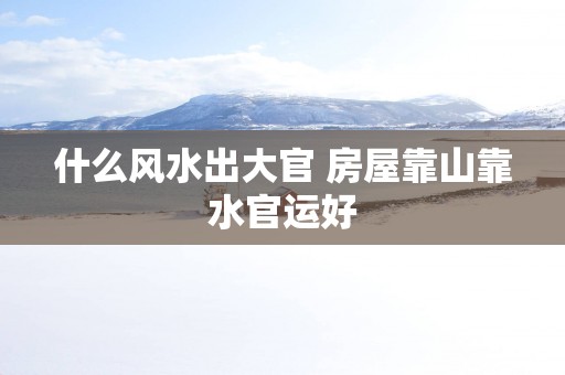 什么风水出大官 房屋靠山靠水官运好