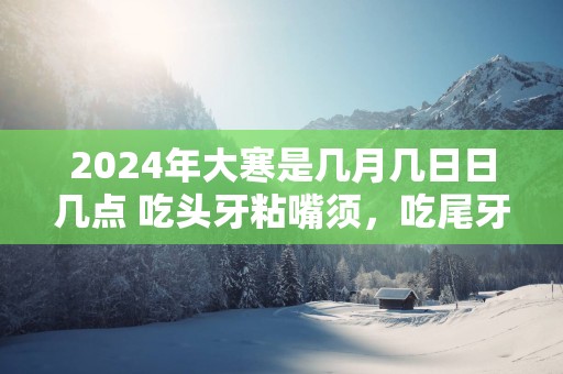 2025年大寒是几月几日日几点 吃头牙粘嘴须，吃尾牙面忧忧