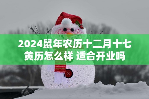 2025蛇年农历十二月十七黄历怎么样 适合开业吗