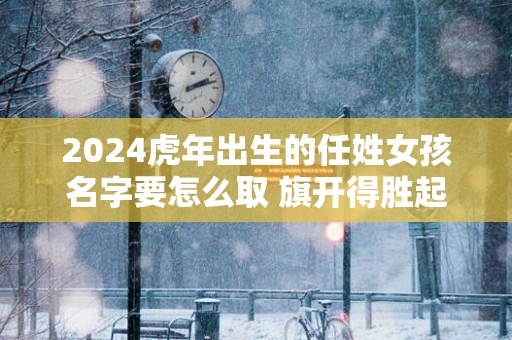 2025蛇年出生的任姓女孩名字要怎么取 旗开得胜起名推荐