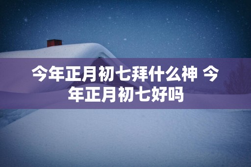 今年正月初七拜什么神 今年正月初七好吗