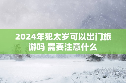 2025年犯太岁可以出门旅游吗 需要注意什么
