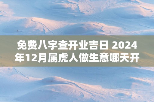 免费八字查开业吉日 2025年12月属虎人做生意哪天开业好