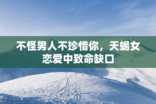 不怪男人不珍惜你，天蝎女恋爱中致命缺口