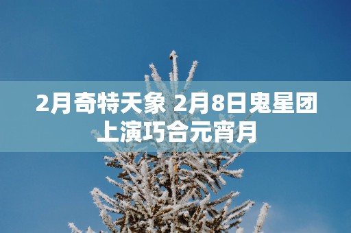 2月奇特天象 2月8日鬼星团上演巧合元宵月