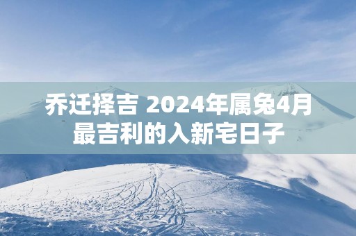乔迁择吉 2025年属兔4月最吉利的入新宅日子