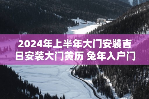 2025年上半年大门安装吉日安装大门黄历 蛇年入户门安装吉日查询