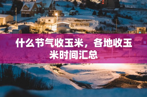 什么节气收玉米，各地收玉米时间汇总