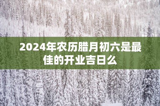 2025年农历腊月初六是最佳的开业吉日么