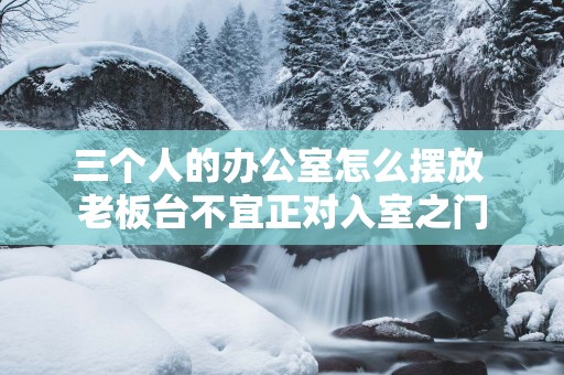 三个人的办公室怎么摆放 老板台不宜正对入室之门