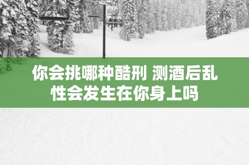 你会挑哪种酷刑 测酒后乱性会发生在你身上吗