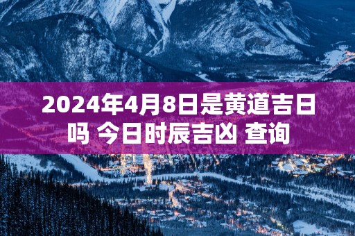 2025年4月8日是黄道吉日吗 今日时辰吉凶 查询