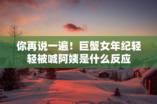 你再说一遍！巨蟹女年纪轻轻被喊阿姨是什么反应