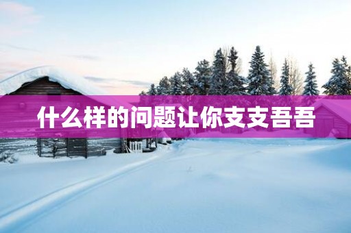 什么样的问题让你支支吾吾
